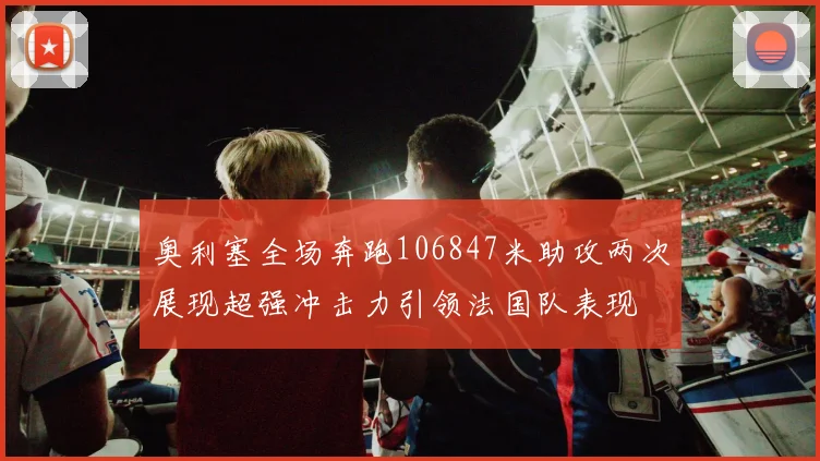 奥利塞全场奔跑106847米助攻两次展现超强冲击力引领法国队表现