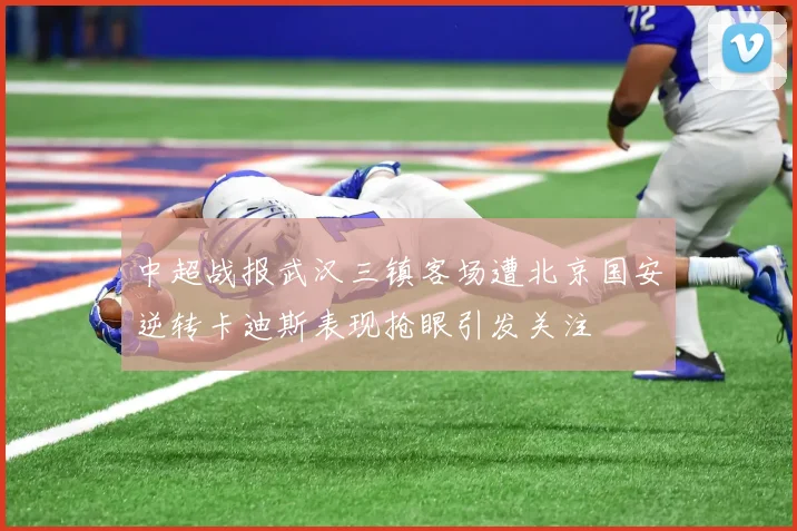 中超战报武汉三镇客场遭北京国安逆转卡迪斯表现抢眼引发关注