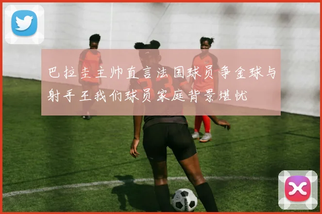 巴拉圭主帅直言法国球员争金球与射手王我们球员家庭背景堪忧