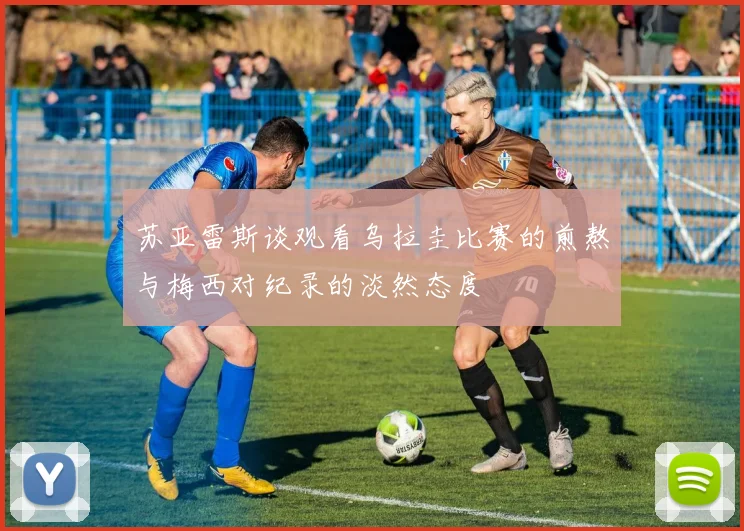 苏亚雷斯谈观看乌拉圭比赛的煎熬与梅西对纪录的淡然态度