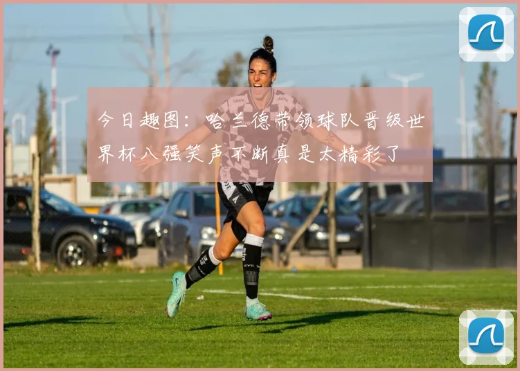 今日趣图：哈兰德带领球队晋级世界杯八强笑声不断真是太精彩了