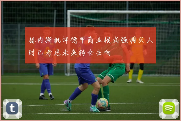 赫内斯批评德甲商业模式强调买人时已考虑未来转会去向