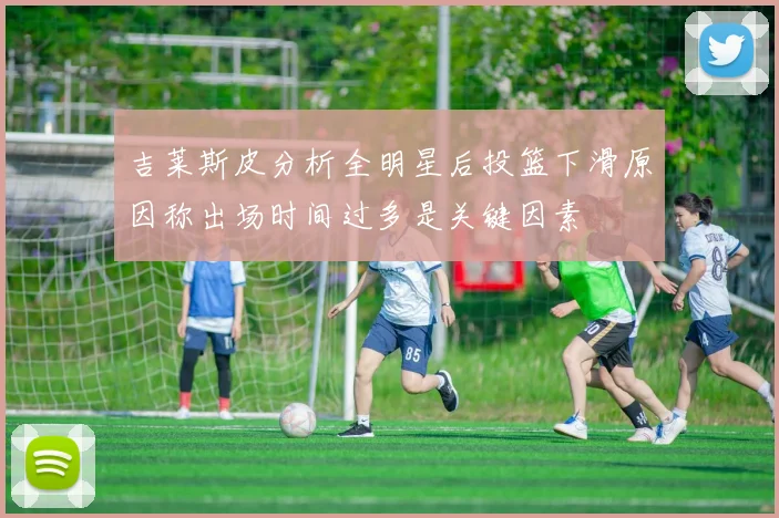 吉莱斯皮分析全明星后投篮下滑原因称出场时间过多是关键因素