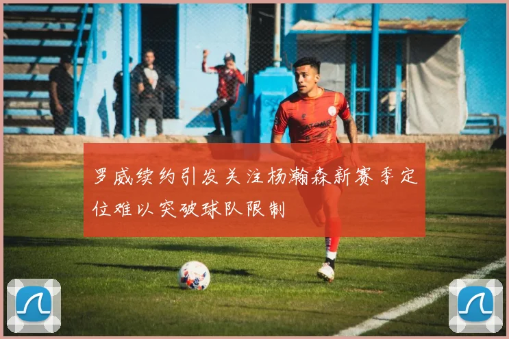 罗威续约引发关注杨瀚森新赛季定位难以突破球队限制