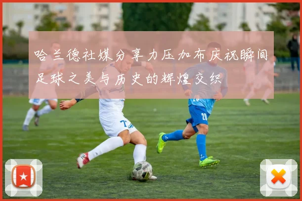哈兰德社媒分享力压加布庆祝瞬间足球之美与历史的辉煌交织