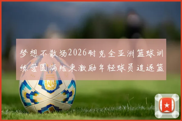 梦想不散场2026耐克全亚洲篮球训练营圆满结束激励年轻球员追逐篮球梦想