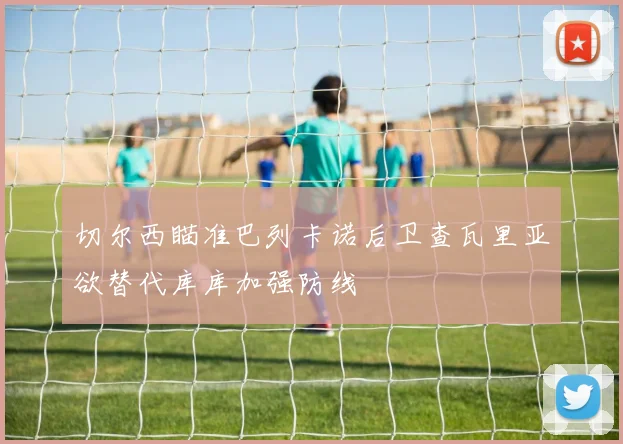 切尔西瞄准巴列卡诺后卫查瓦里亚欲替代库库加强防线