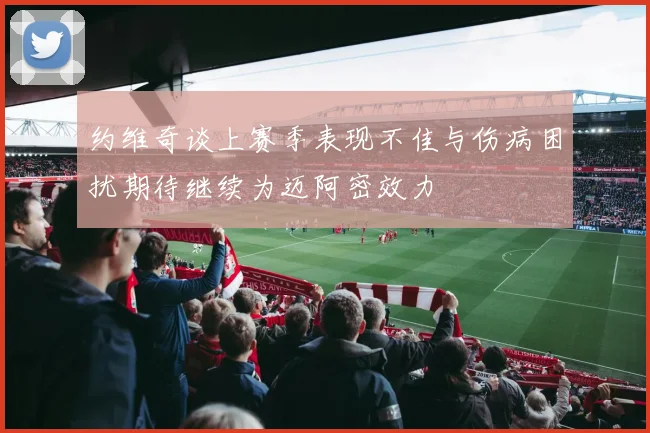 约维奇谈上赛季表现不佳与伤病困扰期待继续为迈阿密效力