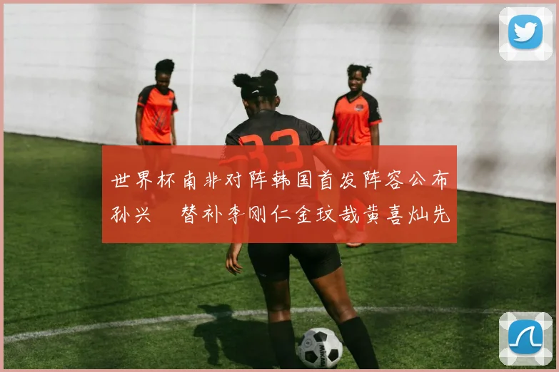 世界杯南非对阵韩国首发阵容公布孙兴慜替补李刚仁金玟哉黄喜灿先发