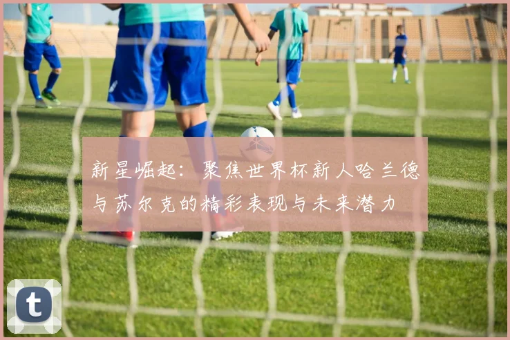 新星崛起：聚焦世界杯新人哈兰德与苏尔克的精彩表现与未来潜力