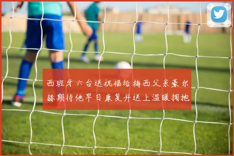 西班牙六台送祝福给梅西父亲豪尔赫期待他早日康复并送上温暖拥抱