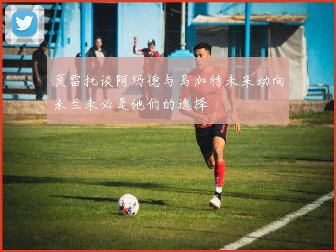 莫雷托谈阿玛德与乌加特未来动向米兰未必是他们的选择