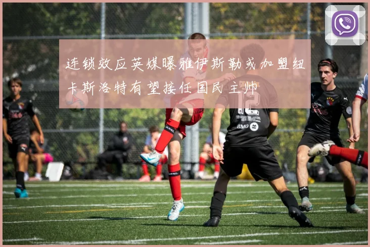 连锁效应英媒曝雅伊斯勒或加盟纽卡斯洛特有望接任国民主帅