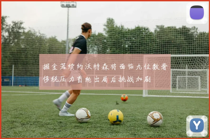 掘金若续约沃特森将面临九位数奢侈税压力首轮出局后挑战加剧