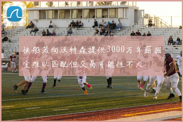 快船若向沃特森提供3000万年薪掘金难以匹配但交易可能性不大