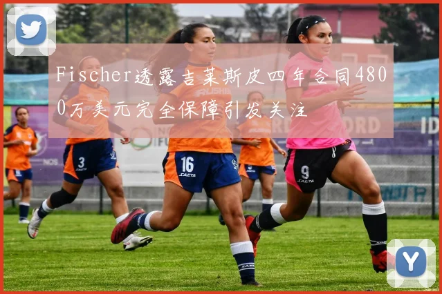Fischer透露吉莱斯皮四年合同4800万美元完全保障引发关注