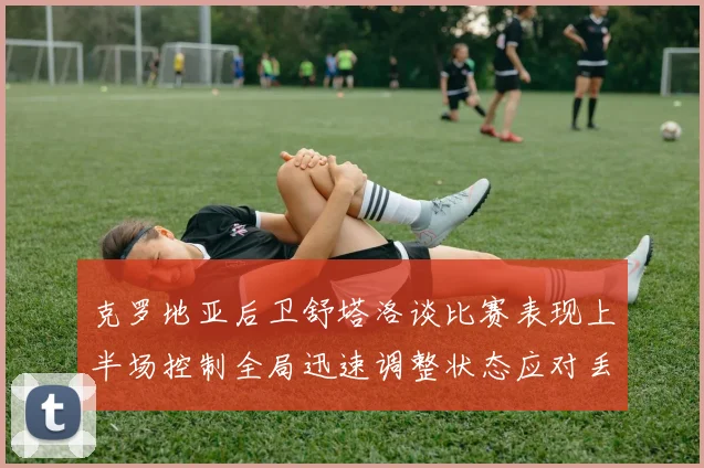 克罗地亚后卫舒塔洛谈比赛表现上半场控制全局迅速调整状态应对丢球